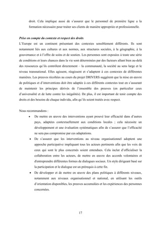 17
droit. Cela implique aussi de s’assurer que le personnel de première ligne a la
formation nécessaire pour traiter ses clients de manière appropriée et professionnelle.
Prise en compte du contexte et respect des droits
L’Europe est un continent présentant des contextes sensiblement différents. Ils sont
notamment liés aux cultures et aux normes, aux structures sociales, à la géographie, à la
gouvernance et à l’offre de soins et de soutien. Les personnes sont exposées à toute une série
de conditions et leurs chances dans la vie sont déterminées par des facteurs allant bien au-delà
des ressources qu’ils contrôlent directement – la communauté, la société au sens large et le
niveau transnational. Elles agissent, réagissent et s’adaptent à ces contextes de différentes
manières. Les preuves récoltées au cours du projet DRIVERS suggèrent que la mise en œuvre
de politiques et d’interventions doit être adaptée à ces différents contextes tout en s’assurant
de maintenir les principes dérivés de l’ensemble des preuves (en particulier ceux
d’universalité et de lutte contre les inégalités). De plus, il est important de tenir compte des
droits et des besoins de chaque individu, afin qu’ils soient traités avec respect.
Nous recommandons :
 De mettre en œuvre des interventions ayant prouvé leur efficacité dans d’autres
pays, adaptées contextuellement aux conditions locales ; cela nécessite un
développement et une évaluation systématiques afin de s’assurer que l’efficacité
ne sera pas compromise par ces adaptations.
 De s’assurer que les interventions au niveau organisationnel adoptent une
approche participative impliquant tous les acteurs pertinents afin que les voix de
ceux qui sont le plus concernés soient entendues. Cela inclut d’officialiser la
collaboration entre les acteurs, de mettre en œuvre des accords volontaires et
d'entreprendre différentes formes de dialogues sociaux. Un style dirigeant basé sur
la participation et le dialogue est un prérequis à cette fin.
 De développer et de mettre en œuvre des plans politiques à différents niveaux,
notamment aux niveaux organisationnel et national, en utilisant les outils
d’orientation disponibles, les preuves accumulées et les expériences des personnes
concernées.
 