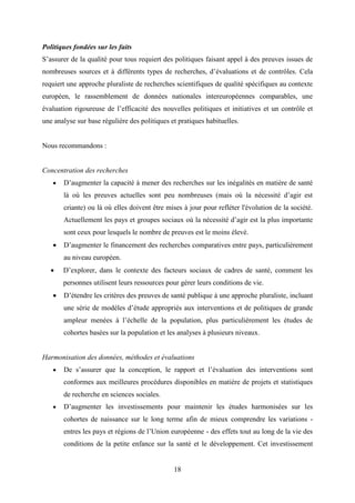18
Politiques fondées sur les faits
S’assurer de la qualité pour tous requiert des politiques faisant appel à des preuves issues de
nombreuses sources et à différents types de recherches, d’évaluations et de contrôles. Cela
requiert une approche pluraliste de recherches scientifiques de qualité spécifiques au contexte
européen, le rassemblement de données nationales intereuropéennes comparables, une
évaluation rigoureuse de l’efficacité des nouvelles politiques et initiatives et un contrôle et
une analyse sur base régulière des politiques et pratiques habituelles.
Nous recommandons :
Concentration des recherches
 D’augmenter la capacité à mener des recherches sur les inégalités en matière de santé
là où les preuves actuelles sont peu nombreuses (mais où la nécessité d’agir est
criante) ou là où elles doivent être mises à jour pour refléter l'évolution de la société.
Actuellement les pays et groupes sociaux où la nécessité d’agir est la plus importante
sont ceux pour lesquels le nombre de preuves est le moins élevé.
 D’augmenter le financement des recherches comparatives entre pays, particulièrement
au niveau européen.
 D’explorer, dans le contexte des facteurs sociaux de cadres de santé, comment les
personnes utilisent leurs ressources pour gérer leurs conditions de vie.
 D’étendre les critères des preuves de santé publique à une approche pluraliste, incluant
une série de modèles d’étude appropriés aux interventions et de politiques de grande
ampleur menées à l’échelle de la population, plus particulièrement les études de
cohortes basées sur la population et les analyses à plusieurs niveaux.
Harmonisation des données, méthodes et évaluations
 De s’assurer que la conception, le rapport et l’évaluation des interventions sont
conformes aux meilleures procédures disponibles en matière de projets et statistiques
de recherche en sciences sociales.
 D’augmenter les investissements pour maintenir les études harmonisées sur les
cohortes de naissance sur le long terme afin de mieux comprendre les variations -
entres les pays et régions de l’Union européenne - des effets tout au long de la vie des
conditions de la petite enfance sur la santé et le développement. Cet investissement
 