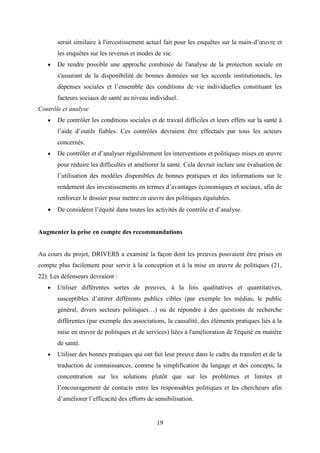 19
serait similaire à l'investissement actuel fait pour les enquêtes sur la main-d’œuvre et
les enquêtes sur les revenus et modes de vie.
 De rendre possible une approche combinée de l'analyse de la protection sociale en
s'assurant de la disponibilité de bonnes données sur les accords institutionnels, les
dépenses sociales et l’ensemble des conditions de vie individuelles constituant les
facteurs sociaux de santé au niveau individuel.
Contrôle et analyse
 De contrôler les conditions sociales et de travail difficiles et leurs effets sur la santé à
l’aide d’outils fiables. Ces contrôles devraient être effectués par tous les acteurs
concernés.
 De contrôler et d’analyser régulièrement les interventions et politiques mises en œuvre
pour réduire les difficultés et améliorer la santé. Cela devrait inclure une évaluation de
l’utilisation des modèles disponibles de bonnes pratiques et des informations sur le
rendement des investissements en termes d’avantages économiques et sociaux, afin de
renforcer le dossier pour mettre en œuvre des politiques équitables.
 De considérer l’équité dans toutes les activités de contrôle et d’analyse.
Augmenter la prise en compte des recommandations
Au cours du projet, DRIVERS a examiné la façon dont les preuves pouvaient être prises en
compte plus facilement pour servir à la conception et à la mise en œuvre de politiques (21,
22). Les défenseurs devraient :
 Utiliser différentes sortes de preuves, à la fois qualitatives et quantitatives,
susceptibles d’attirer différents publics cibles (par exemple les médias, le public
général, divers secteurs politiques…) ou de répondre à des questions de recherche
différentes (par exemple des associations, la causalité, des éléments pratiques liés à la
mise en œuvre de politiques et de services) liées à l'amélioration de l'équité en matière
de santé.
 Utiliser des bonnes pratiques qui ont fait leur preuve dans le cadre du transfert et de la
traduction de connaissances, comme la simplification du langage et des concepts, la
concentration sur les solutions plutôt que sur les problèmes et limites et
l’encouragement de contacts entre les responsables politiques et les chercheurs afin
d’améliorer l’efficacité des efforts de sensibilisation.
 