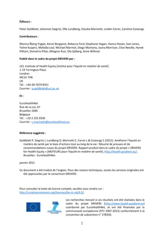 2
Éditeurs :
Peter Goldblatt, Johannes Siegrist, Olle Lundberg, Claudia Marinetti, Linden Farrer, Caroline Costongs
Contributeurs :
Monica Åberg Yngwe, Kersti Bergqvist, Rebecca Ford, Stephanie Hagan, Hanno Hoven, Sian Jones,
Yoline Kuipers, Mafalda Leal, Michael Marmot, Diego Montano, Joana Morrison, Clive Needle, Hynek
Pikhart, Demetris Pillas, Milagros Ruiz, Ola Sjöberg, Anne Willmot
Publié dans le cadre du projet DRIVERS par :
UCL Institute of Health Equity [Institut pour l’équité en matière de santé]
1-19 Torrington Place
Londres
WC1E 7HB
UK
Tél. : +44-20-7679 8351
Courrier : p.goldblatt@ucl.ac.uk
Et :
EuroHealthNet
Rue de La Loi, 67
Bruxelles 1040
Belgique
Tél. : +32 2 235 0330
Courrier : c.marinetti@eurohealthnet.eu
Référence suggérée :
Goldblatt P, Siegrist J, Lundberg O, Marinetti C, Farrer L & Costongs C (2015). Améliorer l’équité en
matière de santé par le biais d’actions tout au long de la vie : Résumé de preuves et de
recommandations issues du projet DRIVERS. Rapport produit dans le cadre du projet « DRIVERS
for Health Equity » [MOTEURS pour l’équité en matière de santé], http://health-gradient.eu/.
Bruxelles : EuroHealthNet.
janvier 2015
Ce document a été traduit de l’anglais. Pour des raisons techniques, seules les versions originales ont
été approuvées par le consortium DRIVERS.
Pour consulter le texte de licence complet, veuillez vous rendre sur :
http://creativecommons.org/licenses/by-nc-nd/4.0/.
Les recherches menant à ces résultats ont été réalisées dans le
cadre du projet DRIVERS (http://www.health-gradient.eu)
coordonné par EuroHealthNet, et ont été financées par la
communauté européenne (FP7 2007-2013) conformément à la
convention de subvention n° 278350.
 
