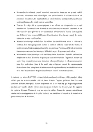 20
 Reconnaître les rôles de conseil potentiels pouvant être joués par une grande variété
d’acteurs, notamment des scientifiques, des professionnels, la société civile et les
personnes concernées, les organisations de sensibilisation, les responsables politiques
soutenant la cause, les employeurs et les médias.
 Trouver des objectifs « gagnant-gagnant » ou offrant un compromis en ce qui
concerne les facteurs sociaux de santé en discutant avec les secteurs concernés. Cela
est nécessaire pour parvenir à une coopération intersectorielle réussie. Cela signifie
que l’objectif sera vraisemblablement l’amélioration d’un facteur social de santé,
plutôt que la santé en elle-même.
 Adapter les messages utilisés lors des efforts de sensibilisation selon la cible et le
contexte. Ces messages peuvent inclure la santé en tant que valeur en elle-même, la
justice sociale, le développement durable, les droits de l’homme, différents arguments
économiques voire même faire appel à l’intérêt propre de groupes particuliers.
 Adopter une vision davantage axée sur le long terme, travailler à dépasser les barrières
empêchant la mise en œuvre de politiques qui amélioreraient l’équité en matière de
santé. Cela pourrait inclure une formation à la sensibilisation et à la communication
pour les professions liées à la santé, des recherches parmi les communautés
défavorisées dans les syllabus académiques et l’augmentation de la compréhension et
de la prise de conscience du public des facteurs sociaux en matière de santé.
À partir de ces points, DRIVERS a préparé plusieurs résumés politiques ciblés, destinés à être
utilisés par les acteurs-conseils, afin de faire avancer l’agenda politique dans les trois
domaines d’intérêt principaux. Ils sont disponibles sur le site web (6), qui propose également
des liens vers tous les articles publiés dans des revues évaluées par des pairs, vers des rapports
de synthèse des cas d'études et vers les rapports publics finaux des travaux scientifiques
menés sur le développement de la petite enfance, les conditions d’emploi & de travail et la
protection sociale & du revenu.
 