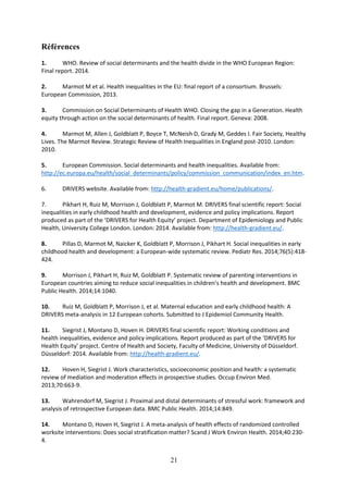21
Références
1. WHO. Review of social determinants and the health divide in the WHO European Region:
Final report. 2014.
2. Marmot M et al. Health inequalities in the EU: final report of a consortium. Brussels:
European Commission, 2013.
3. Commission on Social Determinants of Health WHO. Closing the gap in a Generation. Health
equity through action on the social determinants of health. Final report. Geneva: 2008.
4. Marmot M, Allen J, Goldblatt P, Boyce T, McNeish D, Grady M, Geddes I. Fair Society, Healthy
Lives. The Marmot Review. Strategic Review of Health Inequalities in England post-2010. London:
2010.
5. European Commission. Social determinants and health inequalities. Available from:
http://ec.europa.eu/health/social_determinants/policy/commission_communication/index_en.htm.
6. DRIVERS website. Available from: http://health-gradient.eu/home/publications/.
7. Pikhart H, Ruiz M, Morrison J, Goldblatt P, Marmot M. DRIVERS final scientific report: Social
inequalities in early childhood health and development, evidence and policy implications. Report
produced as part of the ‘DRIVERS for Health Equity’ project. Department of Epidemiology and Public
Health, University College London. London: 2014. Available from: http://health-gradient.eu/.
8. Pillas D, Marmot M, Naicker K, Goldblatt P, Morrison J, Pikhart H. Social inequalities in early
childhood health and development: a European-wide systematic review. Pediatr Res. 2014;76(5):418-
424.
9. Morrison J, Pikhart H, Ruiz M, Goldblatt P. Systematic review of parenting interventions in
European countries aiming to reduce social inequalities in children’s health and development. BMC
Public Health. 2014;14:1040.
10. Ruiz M, Goldblatt P, Morrison J, et al. Maternal education and early childhood health: A
DRIVERS meta-analysis in 12 European cohorts. Submitted to J Epidemiol Community Health.
11. Siegrist J, Montano D, Hoven H. DRIVERS final scientific report: Working conditions and
health inequalities, evidence and policy implications. Report produced as part of the ‘DRIVERS for
Health Equity’ project. Centre of Health and Society, Faculty of Medicine, University of Düsseldorf.
Düsseldorf: 2014. Available from: http://health-gradient.eu/.
12. Hoven H, Siegrist J. Work characteristics, socioeconomic position and health: a systematic
review of mediation and moderation effects in prospective studies. Occup Environ Med.
2013;70:663-9.
13. Wahrendorf M, Siegrist J. Proximal and distal determinants of stressful work: framework and
analysis of retrospective European data. BMC Public Health. 2014;14:849.
14. Montano D, Hoven H, Siegrist J. A meta-analysis of health effects of randomized controlled
worksite interventions: Does social stratification matter? Scand J Work Environ Health. 2014;40:230-
4.
 