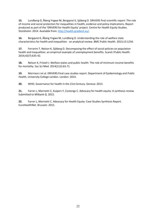 22
15. Lundberg O, Åberg Yngwe M, Bergqvist K, Sjöberg O. DRIVERS final scientific report: The role
of income and social protection for inequalities in health, evidence and policy implications. Report
produced as part of the ‘DRIVERS for Health Equity’ project. Centre for Health Equity Studies.
Stockholm: 2014. Available from: http://health-gradient.eu/.
16. Bergqvist K, Åberg Yngwe M, Lundberg O. Understanding the role of welfare state
characteristics for health and inequalities - an analytical review. BMC Public Health. 2013;13:1234.
17. Ferrarini T, Nelson K, Sjöberg O. Decomposing the effect of social policies on population
health and inequalities: an empirical example of unemployment benefits. Scand J Public Health.
2014;42(7):635-42.
18. Nelson K, Fritzell J. Welfare states and public health: The role of minimum income benefits
for mortality. Soc Sci Med. 2014(112):63-71.
19. Morrison J et al. DRIVERS Final case studies report. Department of Epidemiology and Public
Health, University College London. London: 2014.
20. WHO. Governance for health in the 21st Century. Geneva: 2013.
21. Farrer L, Marinetti C, Kuipers Y, Costongs C. Advocacy for health equity: A synthesis review
Submitted to Milbank Q. 2015.
22. Farrer L, Marinetti C. Advocacy for Health Equity: Case Studies Synthesis Report.
EuroHealthNet. Brussels: 2015.
 