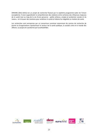 23
DRIVERS (2012-2015) est un projet de recherche financé par le septième programme-cadre de l'Union
européenne. Il vise à approfondir la compréhension des relations entre certaines des influences majeures
de la santé tout au long de la vie d’une personne - petite enfance, emploi et protection sociale et du
revenu - et à trouver des solutions pour améliorer la santé et réduire les inégalités en matière de santé.
Les recherches sont entreprises par un consortium constitué notamment de centres de recherche de
pointe et d’organisations représentant le secteur de la santé publique, la société civile et le monde des
affaires. Le projet est coordonné par EuroHealthNet.
 