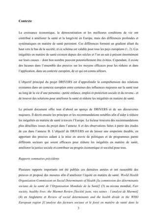3
Contexte
La croissance économique, la démocratisation et les meilleures conditions de vie ont
contribué à améliorer la santé et la longévité en Europe, mais des différences profondes et
systématiques en matière de santé persistent. Ces différences forment un gradient allant du
haut vers le bas de la société, et ce schéma est valable pour tous les pays européens (1, 2). Ces
inégalités en matière de santé existent depuis des siècles et l’on en sait à présent énormément
sur leurs causes – dont bon nombre peuvent potentiellement être évitées. Cependant, il existe
des lacunes dans l’ensemble des preuves sur les moyens efficaces pour les réduire et dans
l’application, dans un contexte européen, de ce qui est connu ailleurs.
L’objectif principal du projet DRIVERS est d’approfondir la compréhension des relations
existantes dans un contexte européen entre certaines des influences majeures sur la santé tout
au long de la vie d’une personne - petite enfance, emploi et protection sociale et du revenu - et
de trouver des solutions pour améliorer la santé et réduire les inégalités en matière de santé.
Le présent document offre tout d’abord un aperçu de DRIVERS et de ses découvertes
majeures. Il décrit ensuite les principes et les recommandations notables afin d’aider à réduire
les inégalités en matière de santé à travers l’Europe. Le lecteur trouvera des recommandations
plus détaillées issues du projet dans l’annexe A et des observations faites à partir des études
de cas dans l’annexe B. L’objectif de DRIVERS est de laisser une empreinte durable, en
apportant des preuves aidant à la mise en œuvre de politiques et de programmes parmi
différents secteurs qui soient efficaces pour réduire les inégalités en matière de santé,
améliorer la justice sociale et contribuer au progrès économique et sociétal pour tous.
Rapports sommaires précédents
Plusieurs rapports importants ont été publiés ces dernières années et ont rassemblé des
preuves et proposé des mesures afin d’améliorer l’équité en matière de santé. World Health
Organization Commission on Social Determinants of Health [la commission des déterminants
sociaux de la santé de l’Organisation Mondiale de la Santé] (3) au niveau mondial, Fair
society, healthy lives: the Marmot Review [Société juste, vies saines : l’analyse de Marmot]
(4) en Angleterre et Review of social determinants and the health divide in the WHO
European region [L’analyse des facteurs sociaux et le fossé en matière de santé dans la
 