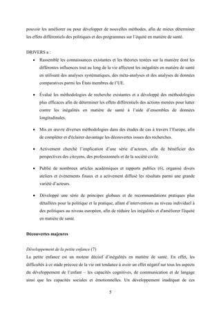 5
pouvoir les améliorer ou pour développer de nouvelles méthodes, afin de mieux déterminer
les effets différentiels des politiques et des programmes sur l’équité en matière de santé.
DRIVERS a :
 Rassemblé les connaissances existantes et les théories testées sur la manière dont les
différentes influences tout au long de la vie affectent les inégalités en matière de santé
en utilisant des analyses systématiques, des méta-analyses et des analyses de données
comparatives parmi les États membres de l’UE.
 Évalué les méthodologies de recherche existantes et a développé des méthodologies
plus efficaces afin de déterminer les effets différentiels des actions menées pour lutter
contre les inégalités en matière de santé à l’aide d’ensembles de données
longitudinales.
 Mis en œuvre diverses méthodologies dans des études de cas à travers l’Europe, afin
de compléter et d'éclairer davantage les découvertes issues des recherches.
 Activement cherché l’implication d’une série d’acteurs, afin de bénéficier des
perspectives des citoyens, des professionnels et de la société civile.
 Publié de nombreux articles académiques et rapports publics (6), organisé divers
ateliers et événements finaux et a activement diffusé les résultats parmi une grande
variété d’acteurs.
 Développé une série de principes globaux et de recommandations pratiques plus
détaillées pour la politique et la pratique, allant d’interventions au niveau individuel à
des politiques au niveau européen, afin de réduire les inégalités et d'améliorer l'équité
en matière de santé.
Découvertes majeures
Développement de la petite enfance (7)
La petite enfance est un moteur décisif d’inégalités en matière de santé. En effet, les
difficultés à ce stade précoce de la vie ont tendance à avoir un effet négatif sur tous les aspects
du développement de l’enfant – les capacités cognitives, de communication et de langage
ainsi que les capacités sociales et émotionnelles. Un développement inadéquat de ces
 