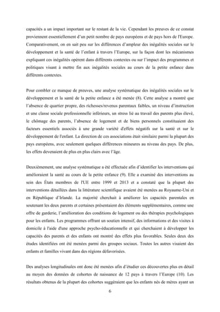 6
capacités a un impact important sur le restant de la vie. Cependant les preuves de ce constat
proviennent essentiellement d’un petit nombre de pays européens et de pays hors de l'Europe.
Comparativement, on en sait peu sur les différences d’ampleur des inégalités sociales sur le
développement et la santé de l’enfant à travers l’Europe, sur la façon dont les mécanismes
expliquant ces inégalités opèrent dans différents contextes ou sur l’impact des programmes et
politiques visant à mettre fin aux inégalités sociales au cours de la petite enfance dans
différents contextes.
Pour combler ce manque de preuves, une analyse systématique des inégalités sociales sur le
développement et la santé de la petite enfance a été menée (8). Cette analyse a montré que
l’absence de quartier propre, des richesses/revenus parentaux faibles, un niveau d’instruction
et une classe sociale professionnelle inférieurs, un stress lié au travail des parents plus élevé,
le chômage des parents, l’absence de logement et de biens personnels constituaient des
facteurs essentiels associés à une grande variété d'effets négatifs sur la santé et sur le
développement de l'enfant. La direction de ces associations était similaire parmi la plupart des
pays européens, avec seulement quelques différences mineures au niveau des pays. De plus,
les effets devenaient de plus en plus clairs avec l’âge.
Deuxièmement, une analyse systématique a été effectuée afin d’identifier les interventions qui
amélioraient la santé au cours de la petite enfance (9). Elle a examiné des interventions au
sein des États membres de l'UE entre 1999 et 2013 et a constaté que la plupart des
interventions détaillées dans la littérature scientifique avaient été menées au Royaume-Uni et
en République d’Irlande. La majorité cherchait à améliorer les capacités parentales en
soutenant les deux parents et certaines présentaient des éléments supplémentaires, comme une
offre de garderie, l’amélioration des conditions de logement ou des thérapies psychologiques
pour les enfants. Les programmes offrant un soutien intensif, des informations et des visites à
domicile à l'aide d'une approche psycho-éducationnelle et qui cherchaient à développer les
capacités des parents et des enfants ont montré des effets plus favorables. Seules deux des
études identifiées ont été menées parmi des groupes sociaux. Toutes les autres visaient des
enfants et familles vivant dans des régions défavorisées.
Des analyses longitudinales ont donc été menées afin d’étudier ces découvertes plus en détail
au moyen des données de cohortes de naissance de 12 pays à travers l’Europe (10). Les
résultats obtenus de la plupart des cohortes suggéraient que les enfants nés de mères ayant un
 