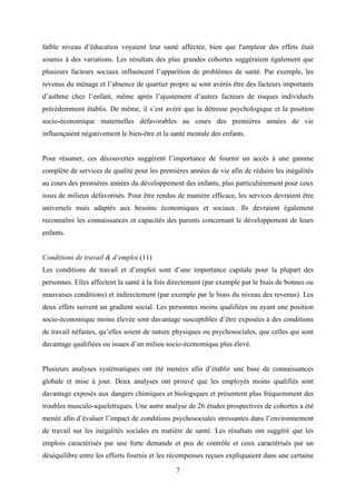 7
faible niveau d’éducation voyaient leur santé affectée, bien que l'ampleur des effets était
soumis à des variations. Les résultats des plus grandes cohortes suggéraient également que
plusieurs facteurs sociaux influencent l’apparition de problèmes de santé. Par exemple, les
revenus du ménage et l’absence de quartier propre se sont avérés être des facteurs importants
d’asthme chez l’enfant, même après l’ajustement d’autres facteurs de risques individuels
précédemment établis. De même, il s’est avéré que la détresse psychologique et la position
socio-économique maternelles défavorables au cours des premières années de vie
influençaient négativement le bien-être et la santé mentale des enfants.
Pour résumer, ces découvertes suggèrent l’importance de fournir un accès à une gamme
complète de services de qualité pour les premières années de vie afin de réduire les inégalités
au cours des premières années du développement des enfants, plus particulièrement pour ceux
issus de milieux défavorisés. Pour être rendus de manière efficace, les services devraient être
universels mais adaptés aux besoins économiques et sociaux. Ils devraient également
reconnaître les connaissances et capacités des parents concernant le développement de leurs
enfants.
Conditions de travail & d’emploi (11)
Les conditions de travail et d’emploi sont d’une importance capitale pour la plupart des
personnes. Elles affectent la santé à la fois directement (par exemple par le biais de bonnes ou
mauvaises conditions) et indirectement (par exemple par le biais du niveau des revenus). Les
deux effets suivent un gradient social. Les personnes moins qualifiées ou ayant une position
socio-économique moins élevée sont davantage susceptibles d’être exposées à des conditions
de travail néfastes, qu’elles soient de nature physiques ou psychosociales, que celles qui sont
davantage qualifiées ou issues d’un milieu socio-économique plus élevé.
Plusieurs analyses systématiques ont été menées afin d’établir une base de connaissances
globale et mise à jour. Deux analyses ont prouvé que les employés moins qualifiés sont
davantage exposés aux dangers chimiques et biologiques et présentent plus fréquemment des
troubles musculo-squelettiques. Une autre analyse de 26 études prospectives de cohortes a été
menée afin d’évaluer l’impact de conditions psychosociales stressantes dans l’environnement
de travail sur les inégalités sociales en matière de santé. Les résultats ont suggéré que les
emplois caractérisés par une forte demande et peu de contrôle et ceux caractérisés par un
déséquilibre entre les efforts fournis et les récompenses reçues expliquaient dans une certaine
 