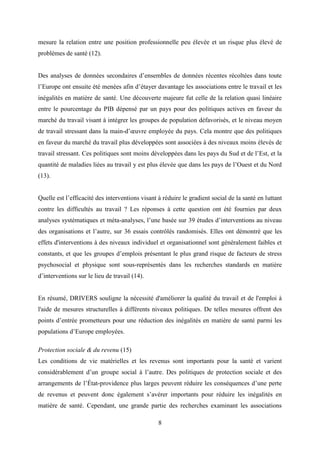 8
mesure la relation entre une position professionnelle peu élevée et un risque plus élevé de
problèmes de santé (12).
Des analyses de données secondaires d’ensembles de données récentes récoltées dans toute
l’Europe ont ensuite été menées afin d’étayer davantage les associations entre le travail et les
inégalités en matière de santé. Une découverte majeure fut celle de la relation quasi linéaire
entre le pourcentage du PIB dépensé par un pays pour des politiques actives en faveur du
marché du travail visant à intégrer les groupes de population défavorisés, et le niveau moyen
de travail stressant dans la main-d’œuvre employée du pays. Cela montre que des politiques
en faveur du marché du travail plus développées sont associées à des niveaux moins élevés de
travail stressant. Ces politiques sont moins développées dans les pays du Sud et de l’Est, et la
quantité de maladies liées au travail y est plus élevée que dans les pays de l’Ouest et du Nord
(13).
Quelle est l’efficacité des interventions visant à réduire le gradient social de la santé en luttant
contre les difficultés au travail ? Les réponses à cette question ont été fournies par deux
analyses systématiques et méta-analyses, l’une basée sur 39 études d’interventions au niveau
des organisations et l’autre, sur 36 essais contrôlés randomisés. Elles ont démontré que les
effets d'interventions à des niveaux individuel et organisationnel sont généralement faibles et
constants, et que les groupes d’emplois présentant le plus grand risque de facteurs de stress
psychosocial et physique sont sous-représentés dans les recherches standards en matière
d’interventions sur le lieu de travail (14).
En résumé, DRIVERS souligne la nécessité d'améliorer la qualité du travail et de l'emploi à
l'aide de mesures structurelles à différents niveaux politiques. De telles mesures offrent des
points d’entrée prometteurs pour une réduction des inégalités en matière de santé parmi les
populations d’Europe employées.
Protection sociale & du revenu (15)
Les conditions de vie matérielles et les revenus sont importants pour la santé et varient
considérablement d’un groupe social à l’autre. Des politiques de protection sociale et des
arrangements de l’État-providence plus larges peuvent réduire les conséquences d’une perte
de revenus et peuvent donc également s’avérer importants pour réduire les inégalités en
matière de santé. Cependant, une grande partie des recherches examinant les associations
 