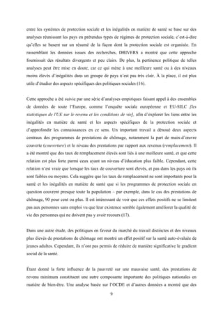 9
entre les systèmes de protection sociale et les inégalités en matière de santé se base sur des
analyses réunissant les pays en prétendus types de régimes de protection sociale, c’est-à-dire
qu’elles se basent sur un résumé de la façon dont la protection sociale est organisée. En
rassemblant les données issues des recherches, DRIVERS a montré que cette approche
fournissait des résultats divergents et peu clairs. De plus, la pertinence politique de telles
analyses peut être mise en doute, car ce qui mène à une meilleure santé ou à des niveaux
moins élevés d’inégalités dans un groupe de pays n’est pas très clair. À la place, il est plus
utile d’étudier des aspects spécifiques des politiques sociales (16).
Cette approche a été suivie par une série d’analyses empiriques faisant appel à des ensembles
de données de toute l’Europe, comme l’enquête sociale européenne et EU-SILC [les
statistiques de l'UE sur le revenu et les conditions de vie], afin d’explorer les liens entre les
inégalités en matière de santé et les aspects spécifiques de la protection sociale et
d’approfondir les connaissances en ce sens. Un important travail a dénoué deux aspects
centraux des programmes de prestations de chômage, notamment la part de main-d’œuvre
couverte (couverture) et le niveau des prestations par rapport aux revenus (remplacement). Il
a été montré que des taux de remplacement élevés sont liés à une meilleure santé, et que cette
relation est plus forte parmi ceux ayant un niveau d’éducation plus faible. Cependant, cette
relation n’est vraie que lorsque les taux de couverture sont élevés, et pas dans les pays où ils
sont faibles ou moyens. Cela suggère que les taux de remplacement ne sont importants pour la
santé et les inégalités en matière de santé que si les programmes de protection sociale en
question couvrent presque toute la population – par exemple, dans le cas des prestations de
chômage, 90 pour cent ou plus. Il est intéressant de voir que ces effets positifs ne se limitent
pas aux personnes sans emploi vu que leur existence semble également améliorer la qualité de
vie des personnes qui ne doivent pas y avoir recours (17).
Dans une autre étude, des politiques en faveur du marché du travail distinctes et des niveaux
plus élevés de prestations de chômage ont montré un effet positif sur la santé auto-évaluée de
jeunes adultes. Cependant, ils n’ont pas permis de réduire de manière significative le gradient
social de la santé.
Étant donné la forte influence de la pauvreté sur une mauvaise santé, des prestations de
revenu minimum constituent une autre composante importante des politiques nationales en
matière de bien-être. Une analyse basée sur l’OCDE et d’autres données a montré que des
 