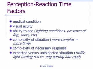 Dr. Lina Shbeeb
Perception-Reaction Time
Factors
medical condition
visual acuity
ability to see (lighting conditions, presence of
fog, snow, etc)
complexity of situation (more complex =
more time)
complexity of necessary response
expected versus unexpected situation (traffic
light turning red vs. dog darting into road)
 