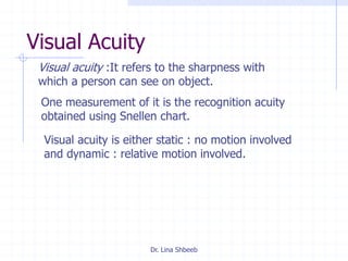 Dr. Lina Shbeeb
Visual Acuity
Visual acuity :It refers to the sharpness with
which a person can see on object.
One measurement of it is the recognition acuity
obtained using Snellen chart.
Visual acuity is either static : no motion involved
and dynamic : relative motion involved.
 