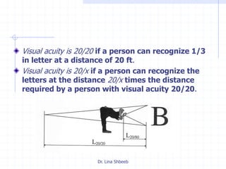 Dr. Lina Shbeeb
Visual acuity is 20/20 if a person can recognize 1/3
in letter at a distance of 20 ft.
Visual acuity is 20/x if a person can recognize the
letters at the distance 20/x times the distance
required by a person with visual acuity 20/20.
 
