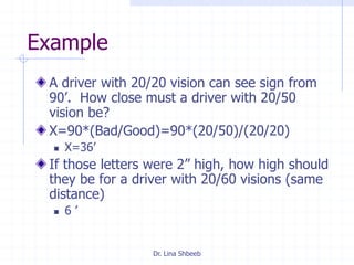 Dr. Lina Shbeeb
Example
A driver with 20/20 vision can see sign from
90’. How close must a driver with 20/50
vision be?
X=90*(Bad/Good)=90*(20/50)/(20/20)
 X=36’
If those letters were 2” high, how high should
they be for a driver with 20/60 visions (same
distance)
 6 ’
 