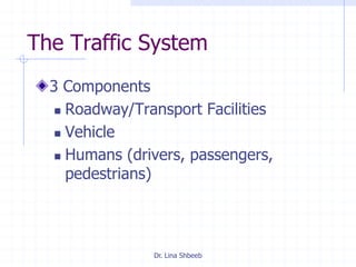 Dr. Lina Shbeeb
The Traffic System
3 Components
 Roadway/Transport Facilities
 Vehicle
 Humans (drivers, passengers,
pedestrians)
 