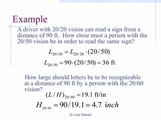 Dr. Lina Shbeeb
Example
How large should letters be to be recognizable
at a distance of 90 ft by a person with the 20/60
vision?
)50/20(20/2050/20  LL
ft36)50/20(9050/20 L
ft/in1.19)/( 60/20 HL
nchH i7.41.19/9060/20

A driver with 20/20 vision can read a sign from a
distance of 90 ft. How close must a person with the
20/50 vision be in order to read the same sign?
 
