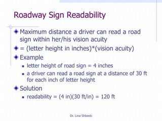 Dr. Lina Shbeeb
Roadway Sign Readability
Maximum distance a driver can read a road
sign within her/his vision acuity
= (letter height in inches)*(vision acuity)
Example
 letter height of road sign = 4 inches
 a driver can read a road sign at a distance of 30 ft
for each inch of letter height
Solution
 readability = (4 in)(30 ft/in) = 120 ft
 