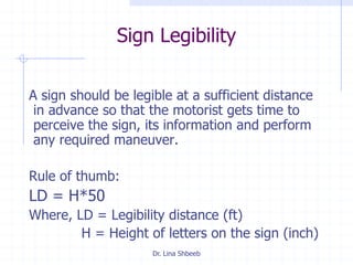Dr. Lina Shbeeb
Sign Legibility
A sign should be legible at a sufficient distance
in advance so that the motorist gets time to
perceive the sign, its information and perform
any required maneuver.
Rule of thumb:
LD = H*50
Where, LD = Legibility distance (ft)
H = Height of letters on the sign (inch)
 