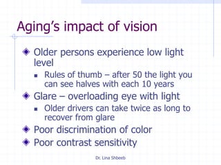 Dr. Lina Shbeeb
Aging’s impact of vision
Older persons experience low light
level
 Rules of thumb – after 50 the light you
can see halves with each 10 years
Glare – overloading eye with light
 Older drivers can take twice as long to
recover from glare
Poor discrimination of color
Poor contrast sensitivity
 