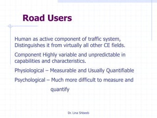 Dr. Lina Shbeeb
Road Users
Human as active component of traffic system,
Distinguishes it from virtually all other CE fields.
Component Highly variable and unpredictable in
capabilities and characteristics.
Physiological – Measurable and Usually Quantifiable
Psychological – Much more difficult to measure and
quantify
 