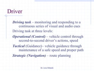 Dr. Lina Shbeeb
Driving task – monitoring and responding to a
continuous series of visual and audio cues
Driving task at three levels:
Operational (Control) – vehicle control through
second-to-second driver’s actions, speed
Tactical (Guidance)– vehicle guidance through
maintenance of a safe speed and proper path
Strategic (Navigation) – route planning
Driver
 