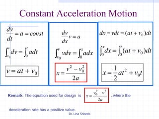 Dr. Lina Shbeeb
Constant Acceleration Motion
consta
dt
dv

 
tv
v
adtdv 00
0vatv 
av
dx
dv

 
xv
v
adxvdv 00
a
vv
x
2
2
0
2


dtvatvdtdx )( 0
  
x t
dtvatdx0 0 0 )(
tvatx 0
2
2
1

Remark: The equation used for design is , where the
deceleration rate has a positive value.
a
vv
x
2
22
0 

 