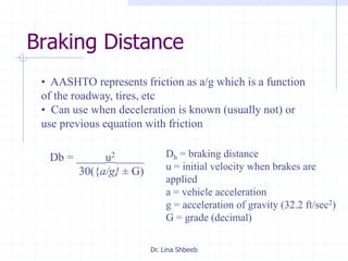 Dr. Lina Shbeeb
Braking Distance
Db = braking distance
u = initial velocity when brakes are
applied
a = vehicle acceleration
g = acceleration of gravity (32.2 ft/sec2)
G = grade (decimal)
• AASHTO represents friction as a/g which is a function
of the roadway, tires, etc
• Can use when deceleration is known (usually not) or
use previous equation with friction
Db = _____u2_____
30({a/g} ± G)
 