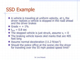 Dr. Lina Shbeeb
SSD Example
A vehicle is traveling at uniform velocity, at t0 the
driver realizes a vehicle is stopped in the road ahead
and the driver brakes
Grade = + 1%
tP/R = 0.8 sec
The stopped vehicle is just struck, assume vf = 0
The braking vehicle leaves skid marks that are 405
feet long
Assume normal deceleration (11.2 ft/sec2)
Should the police office at the scene cite the driver
for traveling over the 55 mph posted speed limit?
 