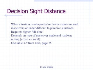 Dr. Lina Shbeeb
Decision Sight Distance
When situation is unexpected or driver makes unusual
maneuvers or under difficult to perceive situations
Requires higher P/R time
Depends on type of maneuver made and roadway
setting (urban vs. rural)
Use table 3.5 from Text, page 75
 