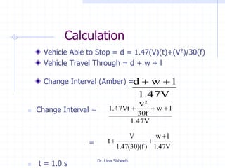 Dr. Lina Shbeeb
Calculation
Vehicle Able to Stop = d = 1.47(V)(t)+(V2)/30(f)
Vehicle Travel Through = d + w + l
Change Interval (Amber) =
V47.1
lwd 
 Change Interval =
=
 t = 1.0 s
V47.1
lw
f30
V
Vt47.1
2

V47.1
lw
)f)(30(47.1
V
t


 