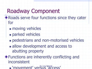 Dr. Lina Shbeeb
Roadway Component
Roads serve four functions since they cater
for
 moving vehicles
 parked vehicles
 pedestrians and non-motorised vehicles
 allow development and access to
abutting property
Functions are inherently conflicting and
inconsistent
 