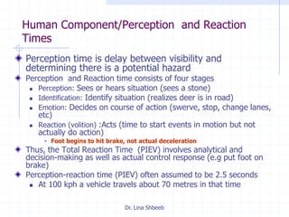 Dr. Lina Shbeeb
Human Component/Perception and Reaction
Times
Perception time is delay between visibility and
determining there is a potential hazard
Perception and Reaction time consists of four stages
 Perception: Sees or hears situation (sees a stone)
 Identification: Identify situation (realizes deer is in road)
 Emotion: Decides on course of action (swerve, stop, change lanes,
etc)
 Reaction (volition) :Acts (time to start events in motion but not
actually do action)
 Foot begins to hit brake, not actual deceleration
Thus, the Total Reaction Time (PIEV) involves analytical and
decision-making as well as actual control response (e.g put foot on
brake)
Perception-reaction time (PIEV) often assumed to be 2.5 seconds
 At 100 kph a vehicle travels about 70 metres in that time
 