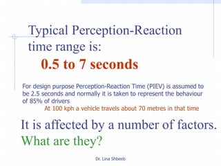 Dr. Lina Shbeeb
Typical Perception-Reaction
time range is:
0.5 to 7 seconds
It is affected by a number of factors.
What are they?
For design purpose Perception-Reaction Time (PIEV) is assumed to
be 2.5 seconds and normally it is taken to represent the behaviour
of 85% of drivers
At 100 kph a vehicle travels about 70 metres in that time
 