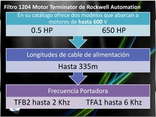 Filtro 1204 Motor Terminator de Rockwell Automation
      En su catálogo ofrece dos modelos que abarcan a
                   motores de hasta 600 V
          0.5 HP                      650 HP

        Longitudes de cable de alimentación
                    Hasta 335m

                 Frecuencia Portadora
   TFB2 hasta 2 Khz            TFA1 hasta 6 Khz
 