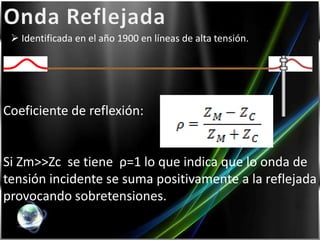  Identificada en el año 1900 en líneas de alta tensión.




Coeficiente de reflexión:


Si Zm>>Zc se tiene ρ=1 lo que indica que lo onda de
tensión incidente se suma positivamente a la reflejada
provocando sobretensiones.
 