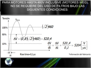 PARA MOTORES HASTA 460V INCLUSIVE (MOTORES WEG),
     NO SE REQUIERE DEL USO DE FILTROS BAJO LAS
              SIGUIENTES CONDICIONES:

₪ Rise time del inversor: tr ≥ 0,1 ms

₪ Máxima tensión pico: VPICO ≤ 3,1 VNOM

₪ Mínimo tiempo entre pulsos consecutivos: tmtep ≥ 6 ms*

₪ Máxima frecuencia de conmutación: 5kHz

₪ Máxima dv/dt (a la salida del inversor): dV/dt ≤ 5200 [V/µs]
 