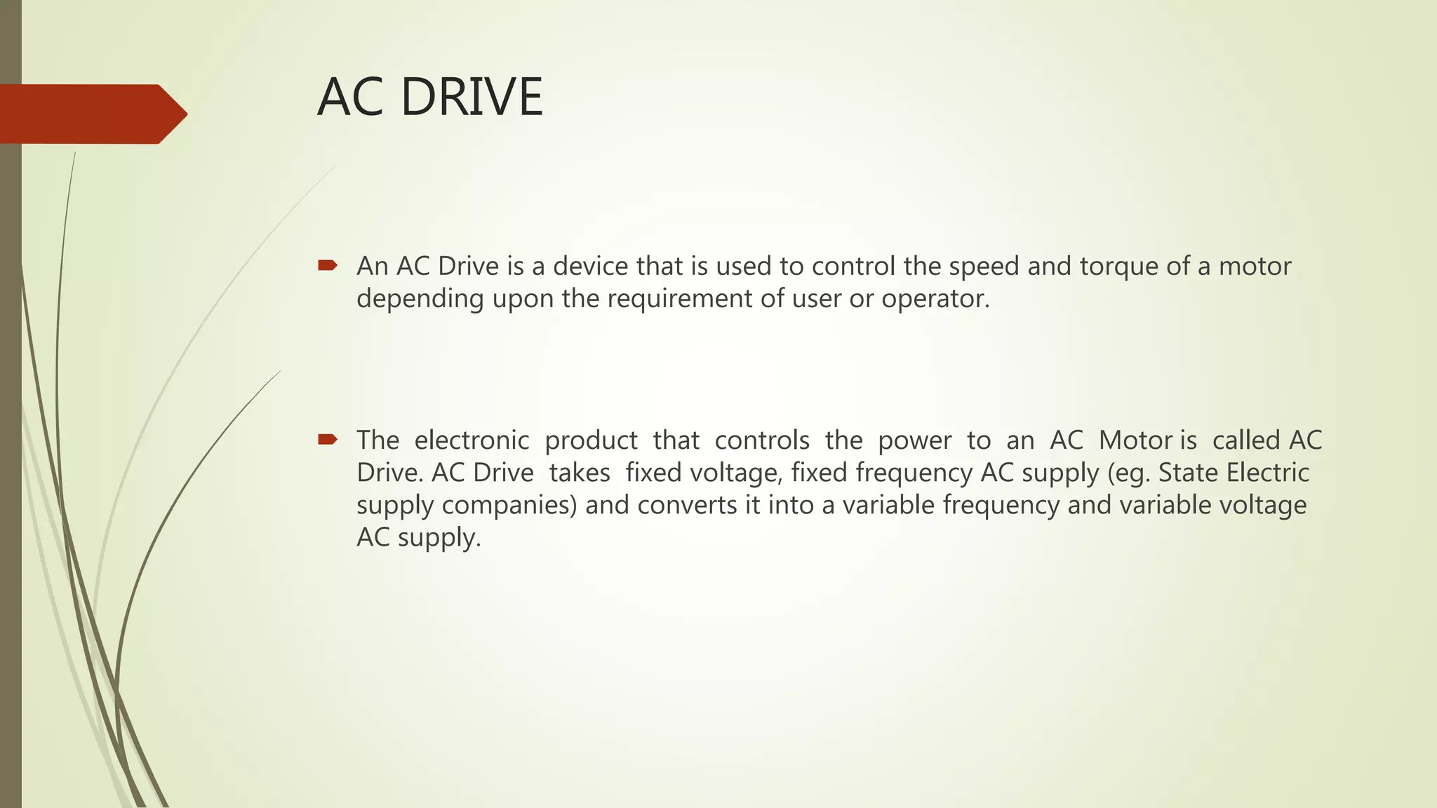 AC DRIVE
 An AC Drive is a device that is used to control the speed and torque of a motor
depending upon the requirement of user or operator.
 The electronic product that controls the power to an AC Motor is called AC
Drive. AC Drive takes fixed voltage, fixed frequency AC supply (eg. State Electric
supply companies) and converts it into a variable frequency and variable voltage
AC supply.
 