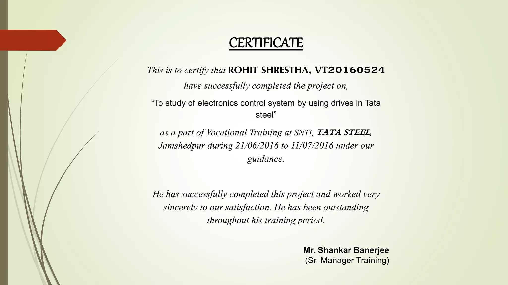 CERTIFICATE
This is to certify that ROHIT SHRESTHA, VT20160524
have successfully completed the project on,
“To study of electronics control system by using drives in Tata
steel”
as a part of Vocational Training at SNTI, TATA STEEL,
Jamshedpur during 21/06/2016 to 11/07/2016 under our
guidance.
He has successfully completed this project and worked very
sincerely to our satisfaction. He has been outstanding
throughout his training period.
Mr. Shankar Banerjee
(Sr. Manager Training)
 