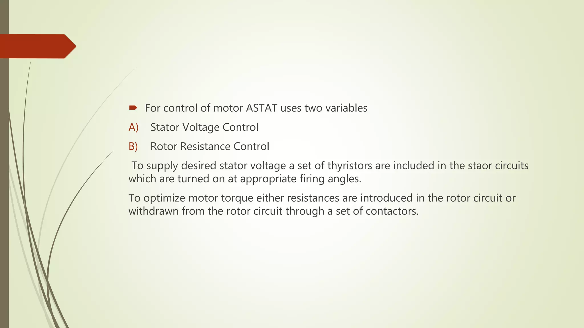  For control of motor ASTAT uses two variables
A) Stator Voltage Control
B) Rotor Resistance Control
To supply desired stator voltage a set of thyristors are included in the staor circuits
which are turned on at appropriate firing angles.
To optimize motor torque either resistances are introduced in the rotor circuit or
withdrawn from the rotor circuit through a set of contactors.
 
