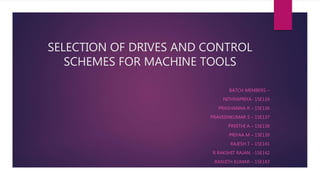 SELECTION OF DRIVES AND CONTROL
SCHEMES FOR MACHINE TOOLS
BATCH MEMBERS –
NITHYAPRIYA- 15E134
PRASHANNA R – 15E136
PRAVEENKUMAR S – 15E137
PREETHI A – 15E138
PRIYAA M – 15E139
RAJESH T – 15E141
R RAKSHIT RAJAN -15E142
RANJITH KUMAR – 15E143
 