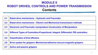 MODULE II
ROBOT DRIVES, CONTROLS AND POWER TRANSMISSION
Contents
1
2.1 Robot drive mechanisms – Hydraulic and Pneumatic
2.2 Robot drive mechanisms – Electric and Mechanical transmission methods
2.3 Electronic and Pneumatic manipulators Construction of Manipulators
2.4 Different Types of Controllers-Proportional, Integral, Differential, PID controllers
2.5 Classification of End effectors
2.6 Drive system for grippers- Mechanical-adhesive-vacuum-magnetic-grippers.
2.7 Active and passive grippers
 