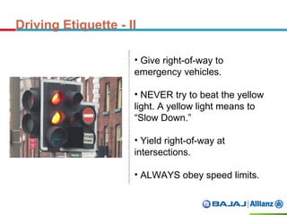 Driving Etiquette - II
• Give right-of-way to
emergency vehicles.
• NEVER try to beat the yellow
light. A yellow light means to
“Slow Down.”
• Yield right-of-way at
intersections.
• ALWAYS obey speed limits.
 