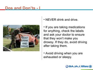 Dos and Don’ts - I
• NEVER drink and drive.
• If you are taking medications
for anything, check the labels
and ask your doctor to ensure
that they won’t make you
drowsy. If they do, avoid driving
after taking them.
• Avoid driving when you are
exhausted or sleepy.
 