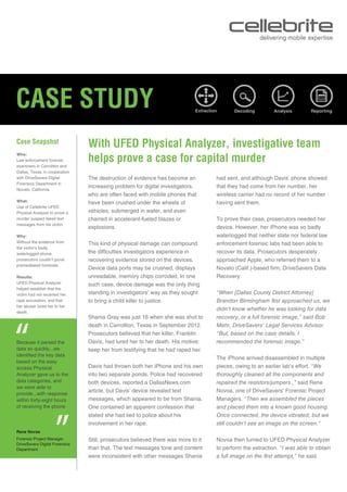 CASE STUDY
Case Snapshot
“
Rene Novoa
Forensic Project Manager
DriveSavers Digital Forensics
Department
“
Who:
Law enforcement forensic
examiners in Carrollton and
Dallas, Texas, in cooperation
with DriveSavers Digital
Forensics Department in
Novato, California.
What:
Use of Cellebrite UFED
Physical Analyzer to prove a
murder suspect faked text
messages from his victim.
Why:
Without the evidence from
the victim’s badly
waterlogged phone,
prosecutors couldn’t prove
premeditated homicide.
Results:
UFED Physical Analyzer
helped establish that the
victim had not recanted her
rape accusation, and that
her abuser lured her to her
death.
With UFED Physical Analyzer, investigative team
helps prove a case for capital murder
had sent, and although Davis’ phone showed
that they had come from her number, her
wireless carrier had no record of her number
having sent them.
To prove their case, prosecutors needed her
device. However, her iPhone was so badly
waterlogged that neither state nor federal law
enforcement forensic labs had been able to
recover its data. Prosecutors desperately
approached Apple, who referred them to a
Novato (Calif.)-based firm, DriveSavers Data
Recovery.
“When [Dallas County District Attorney]
Brandon Birmingham first approached us, we
didn’t know whether he was looking for data
recovery, or a full forensic image,” said Bob
Mehr, DriveSavers’ Legal Services Advisor.
“But, based on the case details, I
recommended the forensic image.”
The iPhone arrived disassembled in multiple
pieces, owing to an earlier lab’s effort. “We
thoroughly cleaned all the components and
repaired the resistors/jumpers ,” said Rene
Novoa, one of DriveSavers’ Forensic Project
Managers. “Then we assembled the pieces
and placed them into a known good housing.
Once connected, the device vibrated, but we
still couldn’t see an image on the screen.”
Novoa then turned to UFED Physical Analyzer
to perform the extraction. “I was able to obtain
a full image on the first attempt,” he said.
Because it parsed the
data so quickly...we
identified the key data
based on the easy
access Physical
Analyzer gave us to the
data categories, and
we were able to
provide...with response
within forty-eight hours
of receiving the phone
The destruction of evidence has become an
increasing problem for digital investigators,
who are often faced with mobile phones that
have been crushed under the wheels of
vehicles, submerged in water, and even
charred in accelerant-fueled blazes or
explosions.
This kind of physical damage can compound
the difficulties investigators experience in
recovering evidence stored on the devices.
Device data ports may be crushed, displays
unreadable, memory chips corroded. In one
such case, device damage was the only thing
standing in investigators’ way as they sought
to bring a child killer to justice.
Shania Gray was just 16 when she was shot to
death in Carrollton, Texas in September 2012.
Prosecutors believed that her killer, Franklin
Davis, had lured her to her death. His motive:
keep her from testifying that he had raped her.
Davis had thrown both her iPhone and his own
into two separate ponds. Police had recovered
both devices, reported a DallasNews.com
article, but Davis’ device revealed text
messages, which appeared to be from Shania.
One contained an apparent confession that
stated she had lied to police about his
involvement in her rape.
Still, prosecutors believed there was more to it
than that. The text messages tone and content
were inconsistent with other messages Shania
DecodingExtraction Analysis Reporting
 