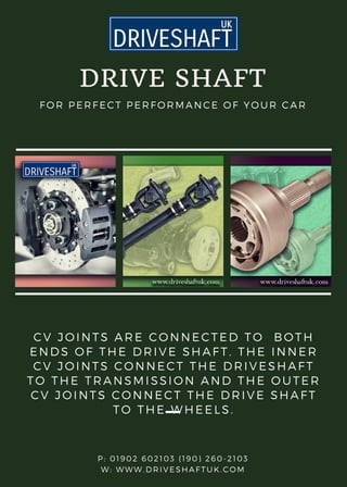 DRIVE SHAFT
FOR PERFECT PERFORMANCE OF YOUR CAR
CV JOINTS ARE CONNECTED TO  BOTH
ENDS OF THE DRIVE SHAFT. THE INNER
CV JOINTS CONNECT THE DRIVESHAFT
TO THE TRANSMISSION AND THE OUTER
CV JOINTS CONNECT THE DRIVE SHAFT
TO THE WHEELS.
P: 01902 602103 (190) 260-2103
W: WWW.DRIVESHAFTUK.COM
 