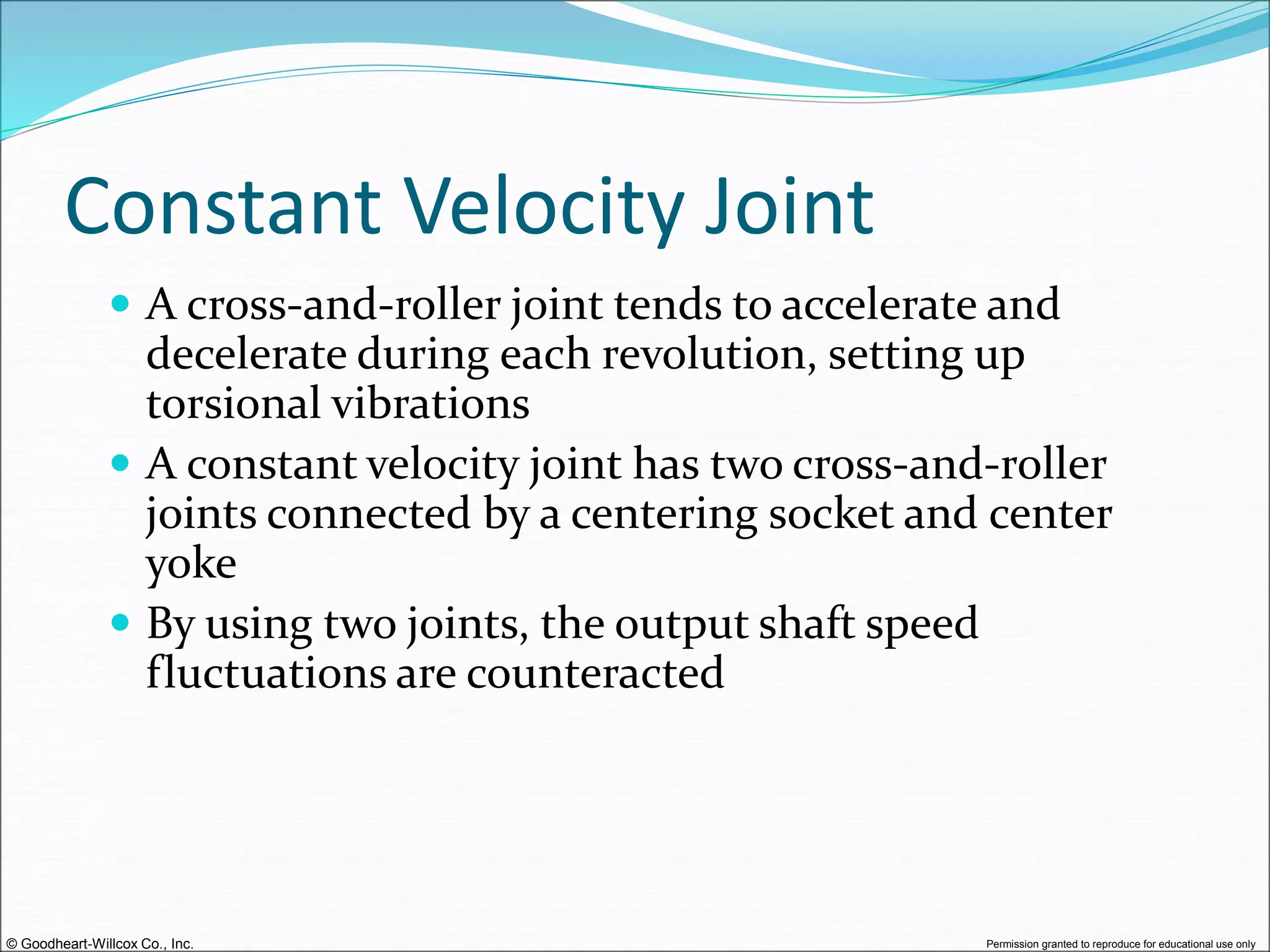 © Goodheart-Willcox Co., Inc. Permission granted to reproduce for educational use only
Constant Velocity Joint
 A cross-and-roller joint tends to accelerate and
decelerate during each revolution, setting up
torsional vibrations
 A constant velocity joint has two cross-and-roller
joints connected by a centering socket and center
yoke
 By using two joints, the output shaft speed
fluctuations are counteracted
 