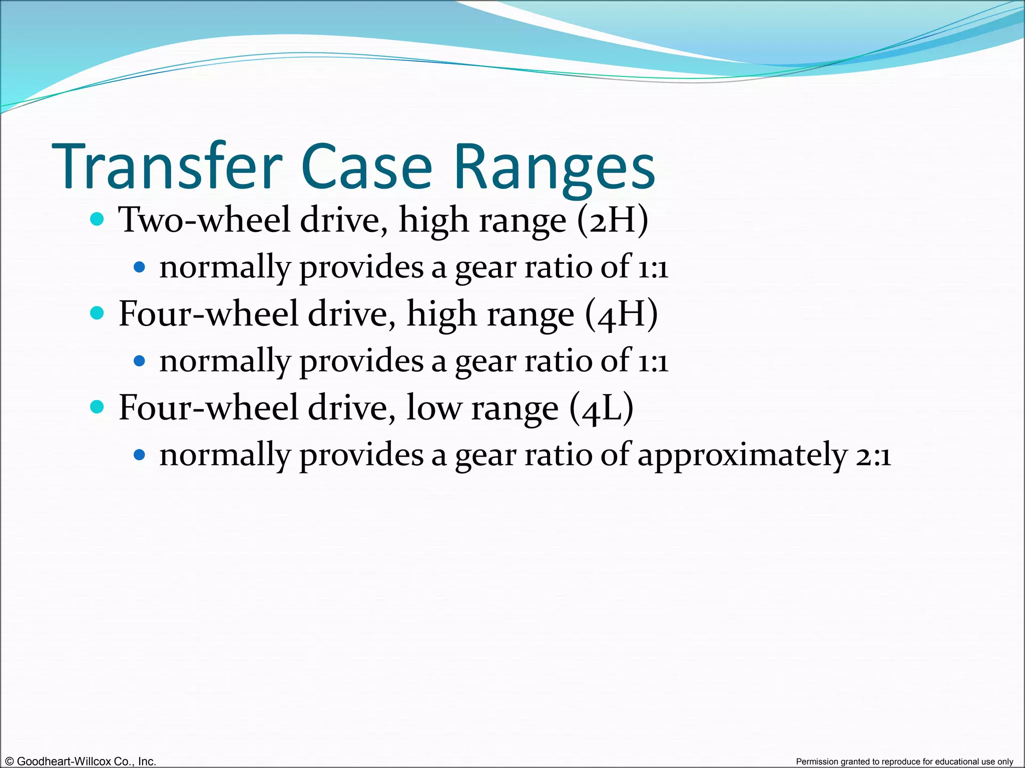 © Goodheart-Willcox Co., Inc. Permission granted to reproduce for educational use only
Transfer Case Ranges
 Two-wheel drive, high range (2H)
 normally provides a gear ratio of 1:1
 Four-wheel drive, high range (4H)
 normally provides a gear ratio of 1:1
 Four-wheel drive, low range (4L)
 normally provides a gear ratio of approximately 2:1
 