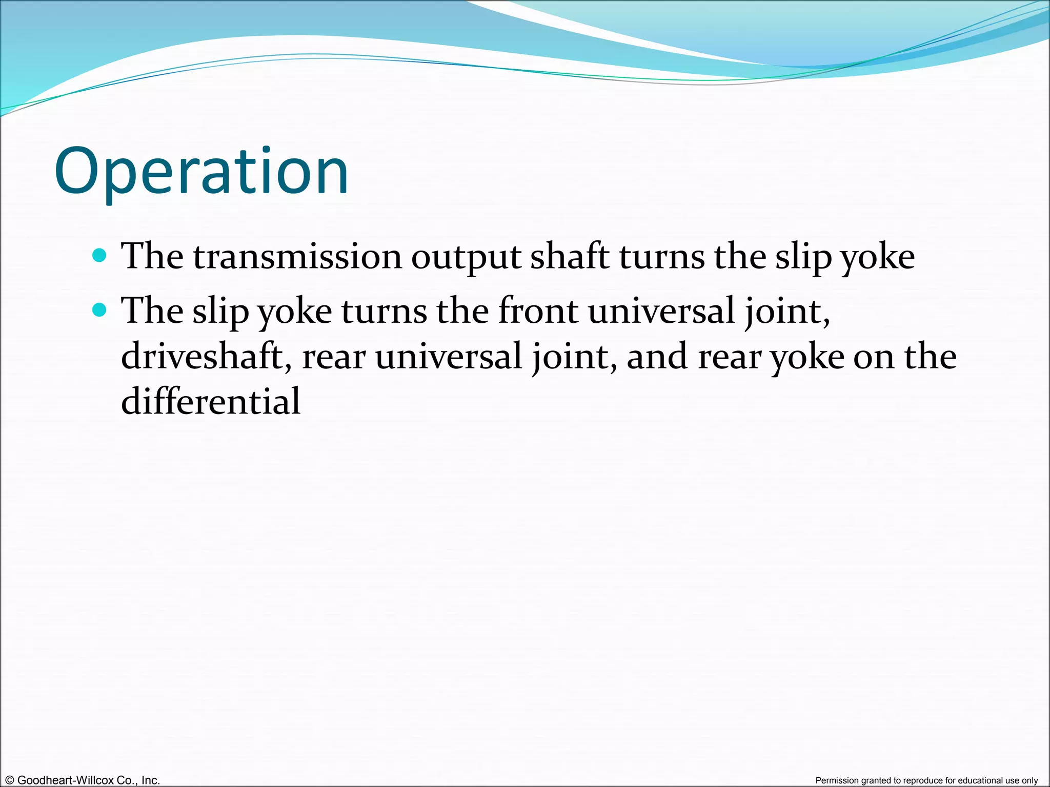 © Goodheart-Willcox Co., Inc. Permission granted to reproduce for educational use only
Operation
 The transmission output shaft turns the slip yoke
 The slip yoke turns the front universal joint,
driveshaft, rear universal joint, and rear yoke on the
differential
 