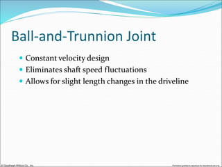 © Goodheart-Willcox Co., Inc. Permission granted to reproduce for educational use only
Ball-and-Trunnion Joint
 Constant velocity design
 Eliminates shaft speed fluctuations
 Allows for slight length changes in the driveline
 