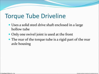 © Goodheart-Willcox Co., Inc. Permission granted to reproduce for educational use only
Torque Tube Driveline
 Uses a solid steel drive shaft enclosed in a large
hollow tube
 Only one swivel joint is used at the front
 The rear of the torque tube is a rigid part of the rear
axle housing
 
